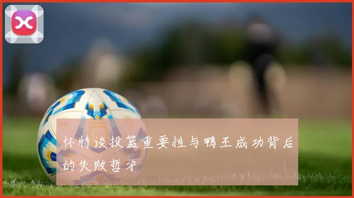 怀特谈投篮重要性与鸭王成功背后的失败哲学