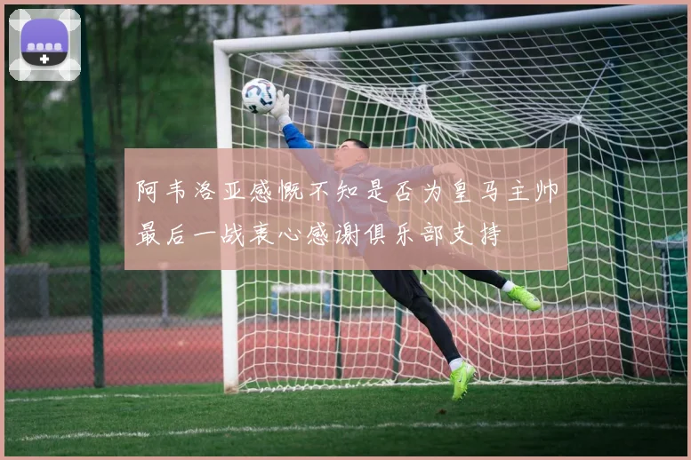阿韦洛亚感慨不知是否为皇马主帅最后一战衷心感谢俱乐部支持