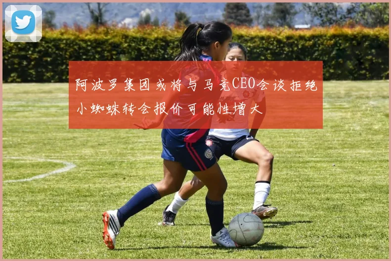 阿波罗集团或将与马竞CEO会谈拒绝小蜘蛛转会报价可能性增大
