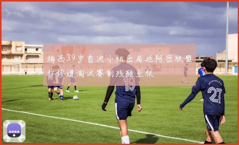 梅西39岁首次小组出局迈阿密联盟杯惨遭淘汰赛制残酷至极