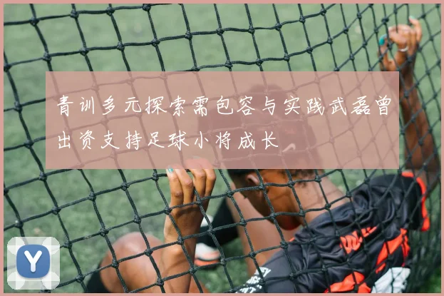 青训多元探索需包容与实践武磊曾出资支持足球小将成长