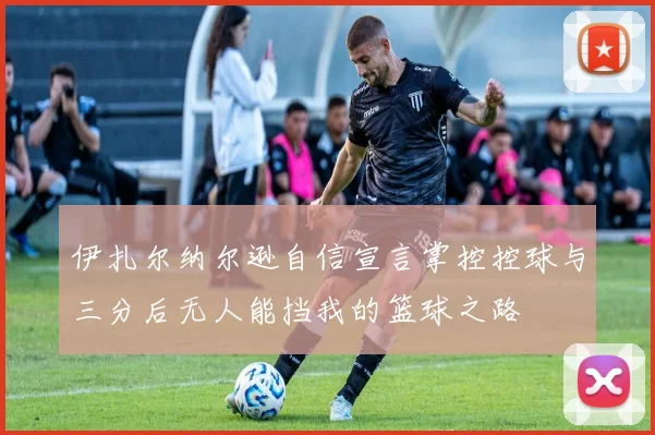 伊扎尔纳尔逊自信宣言掌控控球与三分后无人能挡我的篮球之路