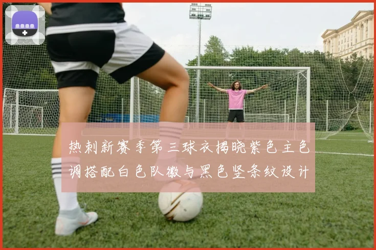 热刺新赛季第三球衣揭晓紫色主色调搭配白色队徽与黑色竖条纹设计