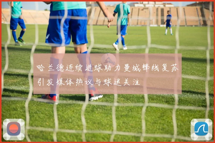哈兰德连续进球助力曼城锋线复苏引发媒体热议与球迷关注