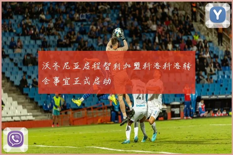 沃齐尼亚启程智利加盟科洛科洛转会事宜正式启动