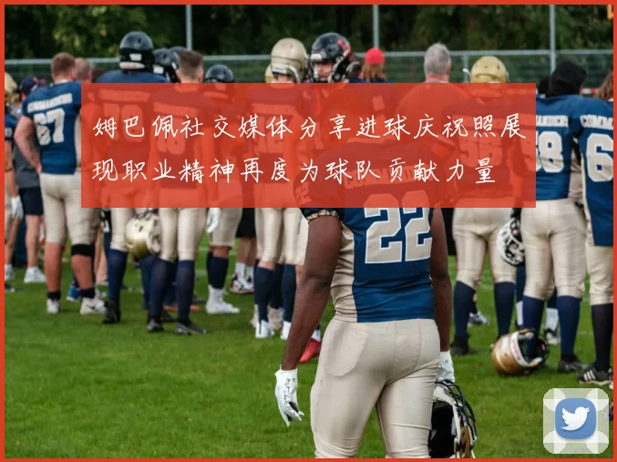 姆巴佩社交媒体分享进球庆祝照展现职业精神再度为球队贡献力量
