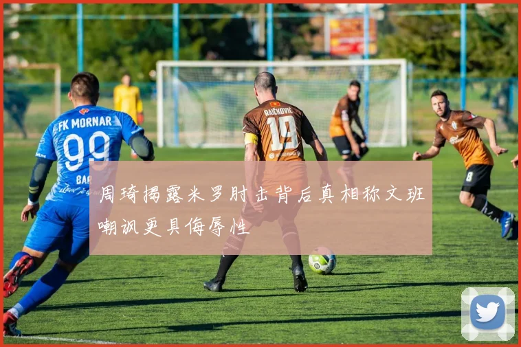 周琦揭露米罗肘击背后真相称文班嘲讽更具侮辱性