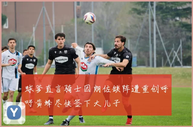 球爹直言骑士因朗佐缺阵遭重创呼吁黄蜂尽快签下大儿子