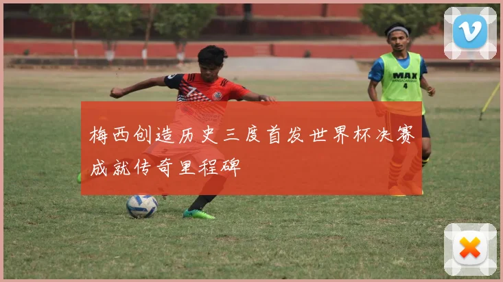 梅西创造历史三度首发世界杯决赛成就传奇里程碑