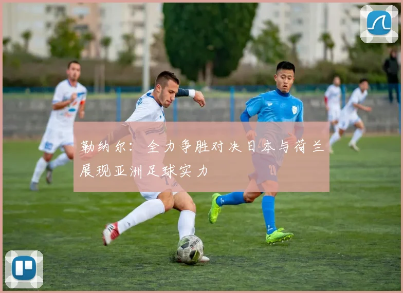 勒纳尔：全力争胜对决日本与荷兰展现亚洲足球实力