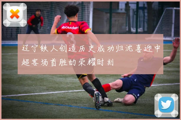 辽宁铁人创造历史成功归沈喜迎中超客场首胜的荣耀时刻