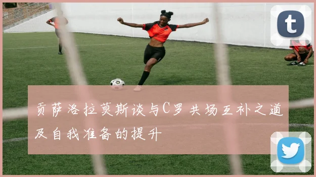 贡萨洛拉莫斯谈与C罗共场互补之道及自我准备的提升