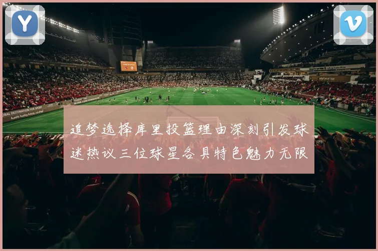 追梦选择库里投篮理由深刻引发球迷热议三位球星各具特色魅力无限
