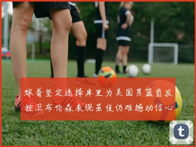 球哥坚定选择库里为美国男篮首发控卫布伦森表现虽佳仍难撼动信心