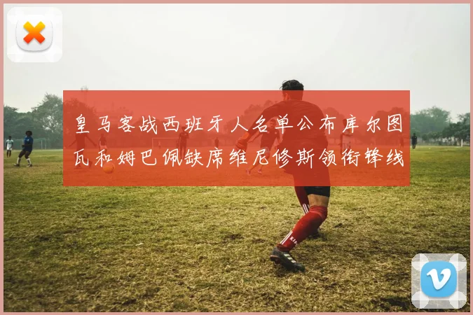 皇马客战西班牙人名单公布库尔图瓦和姆巴佩缺席维尼修斯领衔锋线阵容