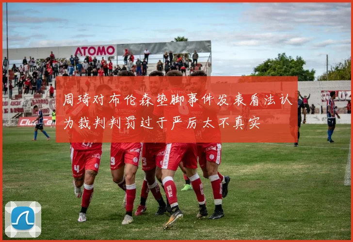 周琦对布伦森垫脚事件发表看法认为裁判判罚过于严厉太不真实
