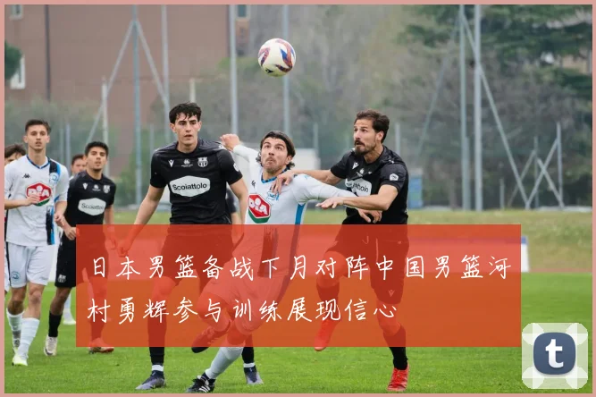 日本男篮备战下月对阵中国男篮河村勇辉参与训练展现信心