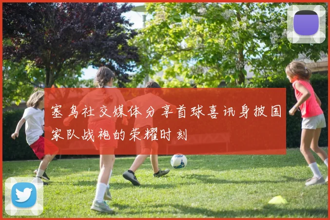 塞鸟社交媒体分享首球喜讯身披国家队战袍的荣耀时刻
