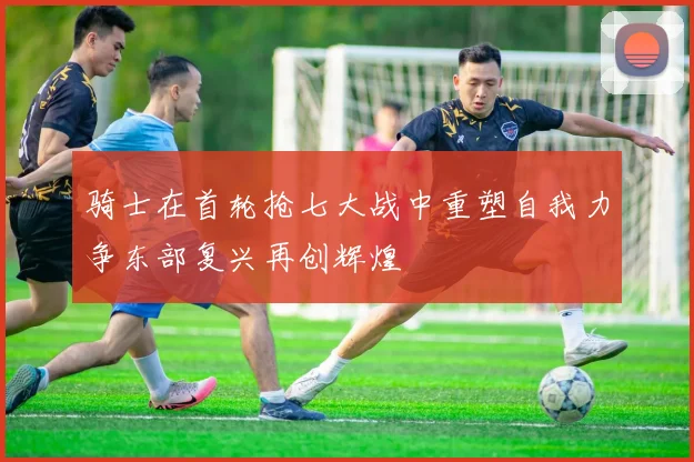 骑士在首轮抢七大战中重塑自我力争东部复兴再创辉煌
