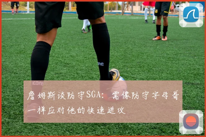 詹姆斯谈防守SGA：需像防守字母哥一样应对他的快速进攻